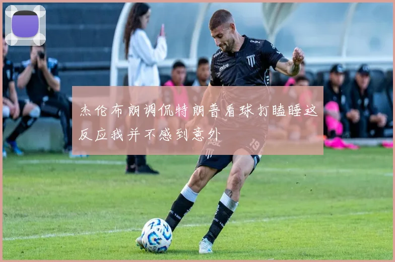 杰伦布朗调侃特朗普看球打瞌睡这反应我并不感到意外