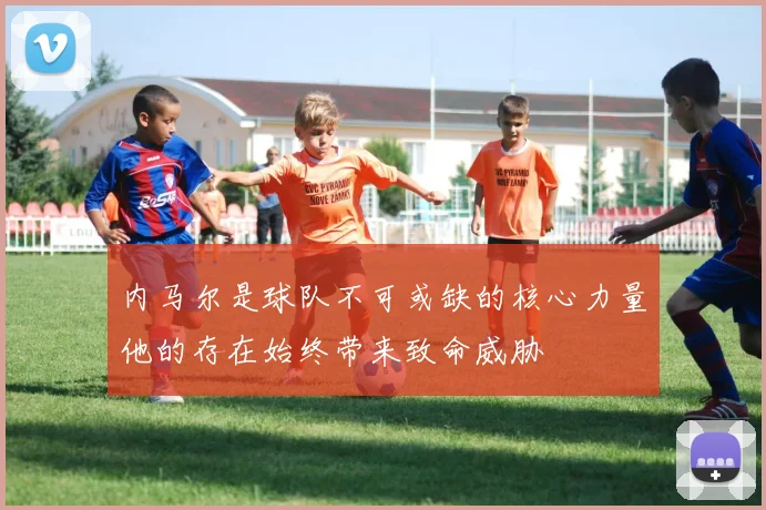 内马尔是球队不可或缺的核心力量他的存在始终带来致命威胁