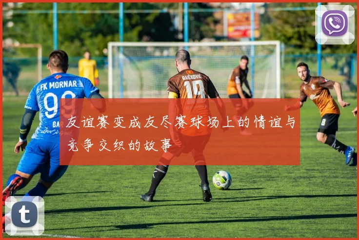 友谊赛变成友尽赛球场上的情谊与竞争交织的故事