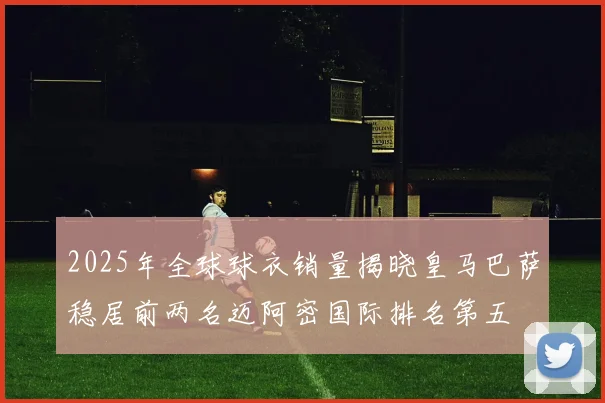 2025年全球球衣销量揭晓皇马巴萨稳居前两名迈阿密国际排名第五