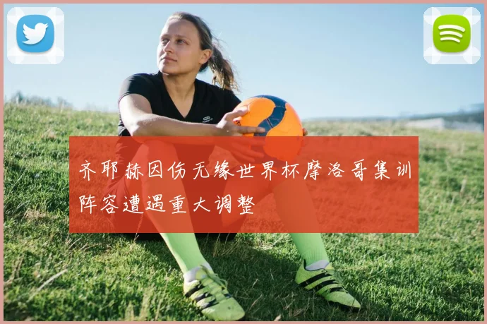 齐耶赫因伤无缘世界杯摩洛哥集训阵容遭遇重大调整