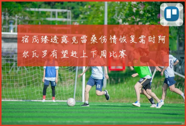 宿茂臻透露克雷桑伤情恢复需时阿尔瓦罗有望赶上下周比赛
