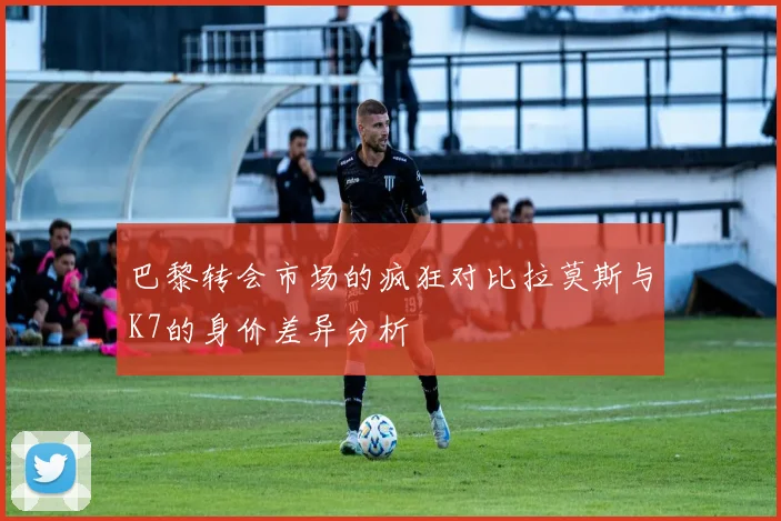 巴黎转会市场的疯狂对比拉莫斯与K7的身价差异分析