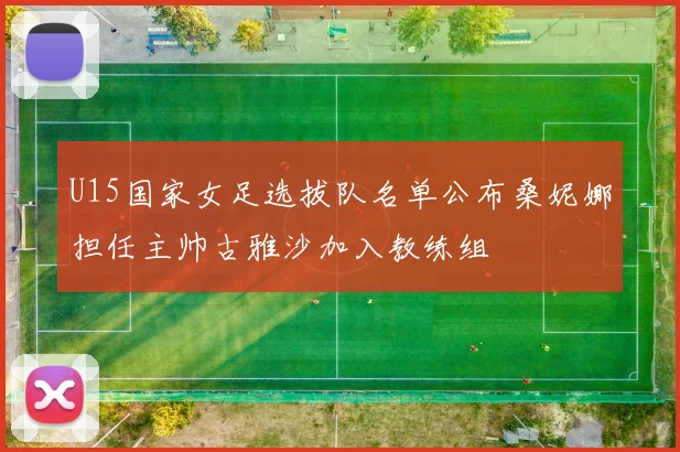 U15国家女足选拔队名单公布桑妮娜担任主帅古雅沙加入教练组