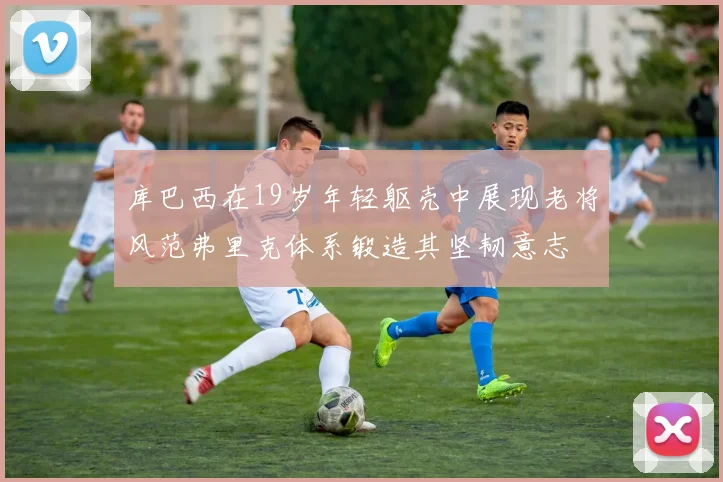 库巴西在19岁年轻躯壳中展现老将风范弗里克体系锻造其坚韧意志