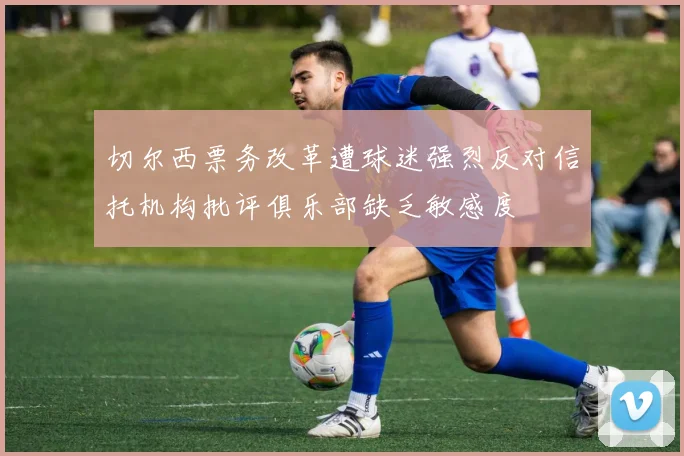 切尔西票务改革遭球迷强烈反对信托机构批评俱乐部缺乏敏感度